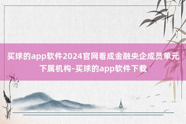 买球的app软件2024官网看成金融央企成员单元下属机构-买球的app软件下载