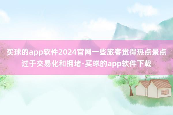 买球的app软件2024官网一些旅客觉得热点景点过于交易化和拥堵-买球的app软件下载