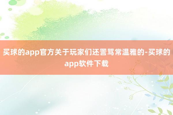 买球的app官方关于玩家们还詈骂常温雅的-买球的app软件下载