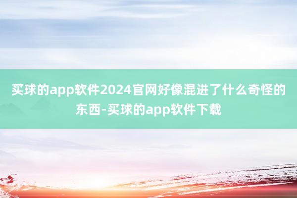 买球的app软件2024官网好像混进了什么奇怪的东西-买球的app软件下载