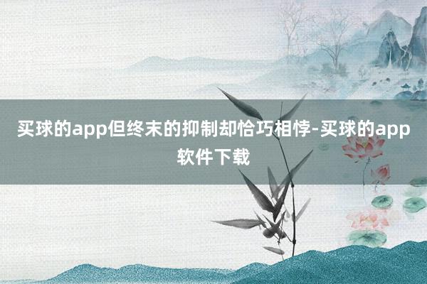 买球的app但终末的抑制却恰巧相悖-买球的app软件下载