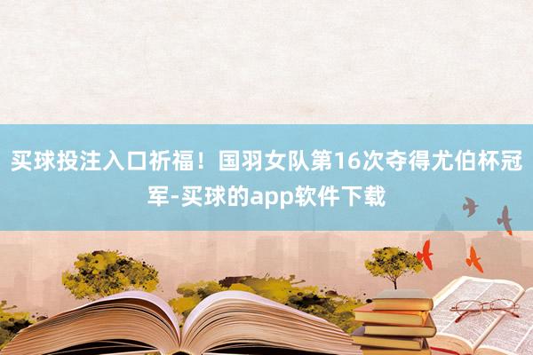 买球投注入口祈福！国羽女队第16次夺得尤伯杯冠军-买球的app软件下载