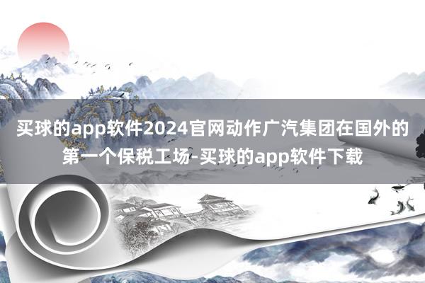 买球的app软件2024官网动作广汽集团在国外的第一个保税工场-买球的app软件下载