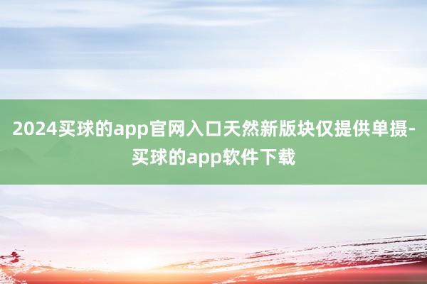 2024买球的app官网入口天然新版块仅提供单摄-买球的app软件下载