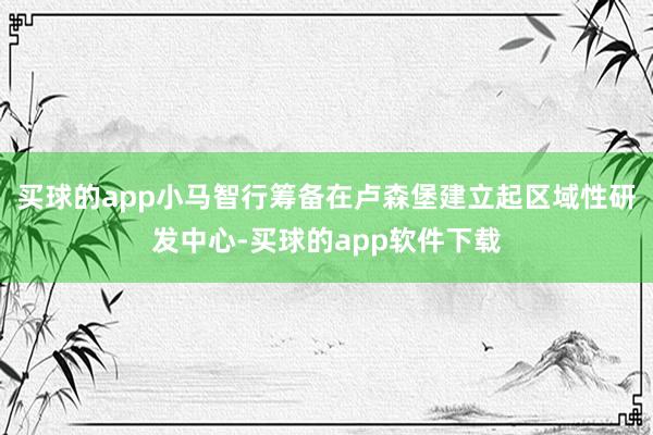 买球的app小马智行筹备在卢森堡建立起区域性研发中心-买球的app软件下载