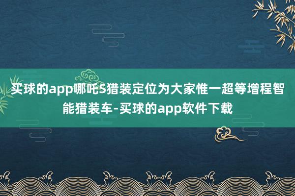 买球的app哪吒S猎装定位为大家惟一超等增程智能猎装车-买球的app软件下载