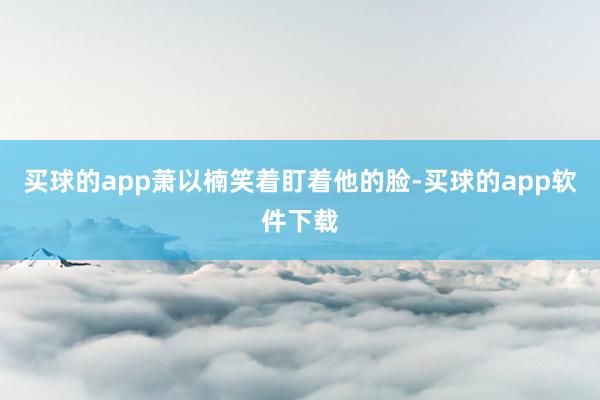 买球的app萧以楠笑着盯着他的脸-买球的app软件下载