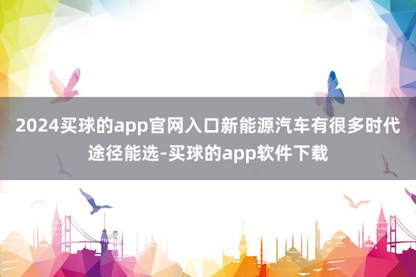 2024买球的app官网入口新能源汽车有很多时代途径能选-买球的app软件下载