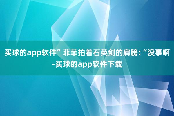 买球的app软件”菲菲拍着石英剑的肩膀:“没事啊-买球的app软件下载