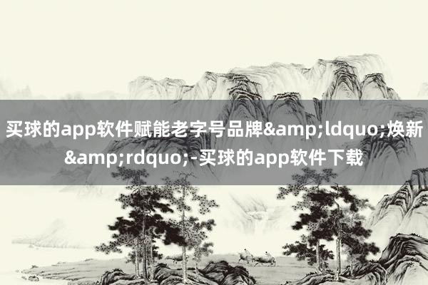 买球的app软件赋能老字号品牌&ldquo;焕新&rdquo;-买球的app软件下载