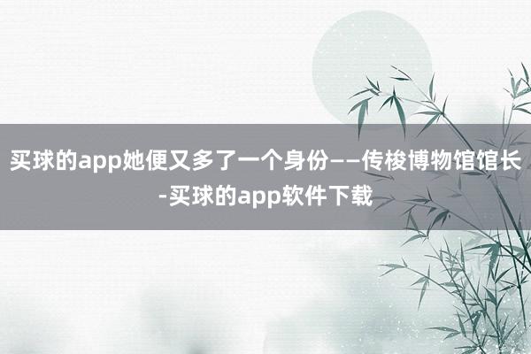 买球的app她便又多了一个身份——传梭博物馆馆长-买球的app软件下载