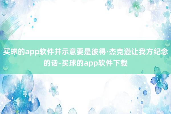 买球的app软件并示意要是彼得·杰克逊让我方纪念的话-买球的app软件下载