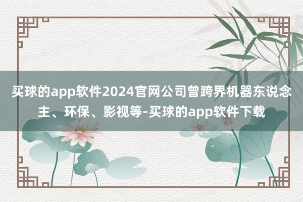 买球的app软件2024官网公司曾跨界机器东说念主、环保、影视等-买球的app软件下载