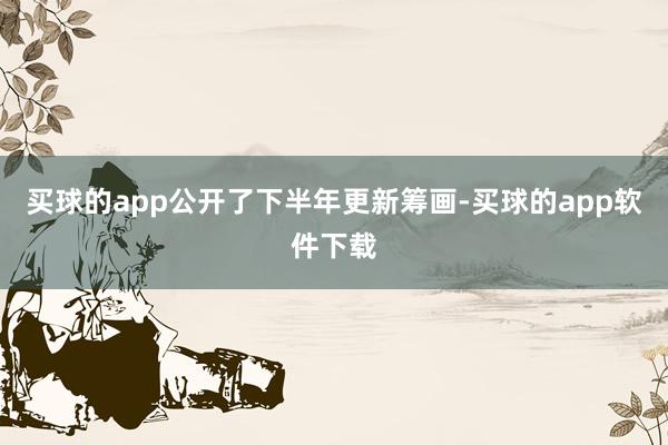 买球的app公开了下半年更新筹画-买球的app软件下载