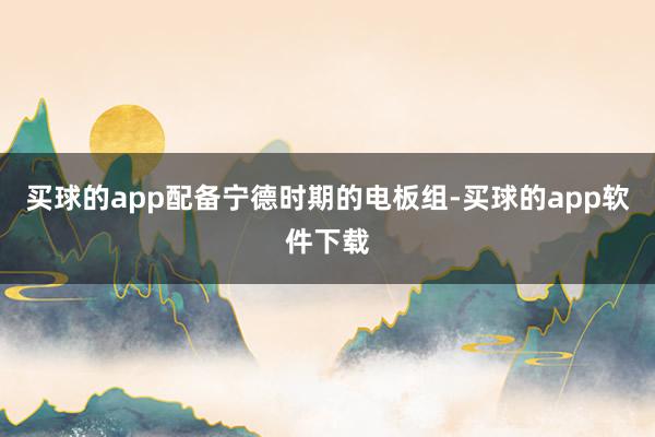 买球的app配备宁德时期的电板组-买球的app软件下载