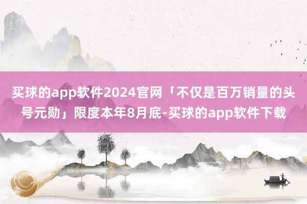 买球的app软件2024官网「不仅是百万销量的头号元勋」限度本年8月底-买球的app软件下载