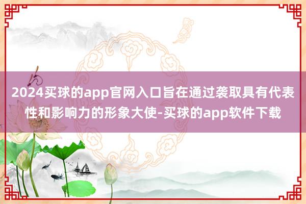 2024买球的app官网入口旨在通过袭取具有代表性和影响力的形象大使-买球的app软件下载