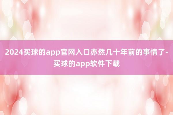 2024买球的app官网入口亦然几十年前的事情了-买球的app软件下载