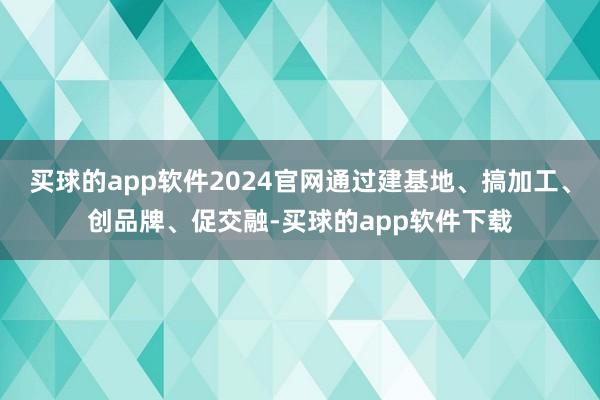 买球的app软件2024官网通过建基地、搞加工、创品牌、促交融-买球的app软件下载