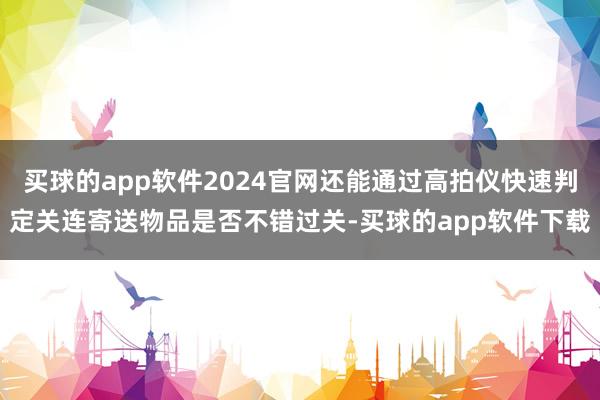 买球的app软件2024官网还能通过高拍仪快速判定关连寄送物品是否不错过关-买球的app软件下载