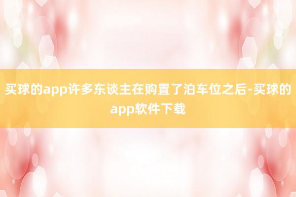 买球的app许多东谈主在购置了泊车位之后-买球的app软件下载