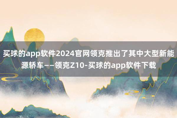 买球的app软件2024官网领克推出了其中大型新能源轿车——领克Z10-买球的app软件下载