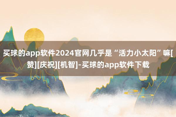 买球的app软件2024官网几乎是“活力小太阳”嘛[赞][庆祝][机智]-买球的app软件下载