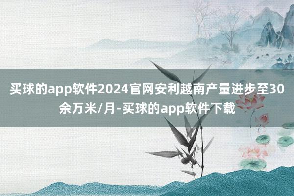 买球的app软件2024官网安利越南产量进步至30余万米/月-买球的app软件下载