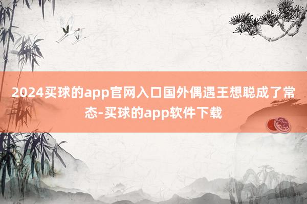 2024买球的app官网入口国外偶遇王想聪成了常态-买球的app软件下载