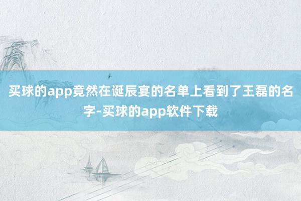 买球的app竟然在诞辰宴的名单上看到了王磊的名字-买球的app软件下载