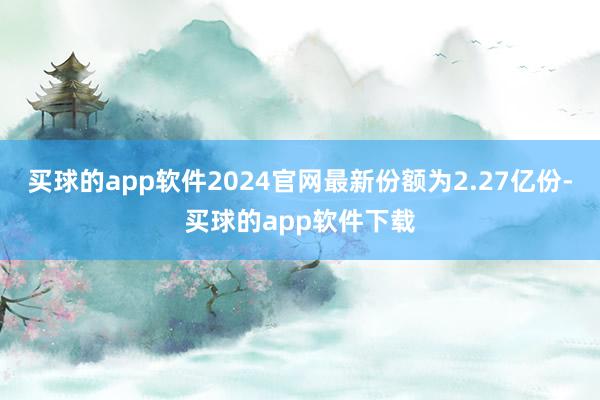 买球的app软件2024官网最新份额为2.27亿份-买球的app软件下载