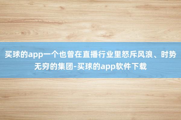 买球的app一个也曾在直播行业里怒斥风浪、时势无穷的集团-买球的app软件下载