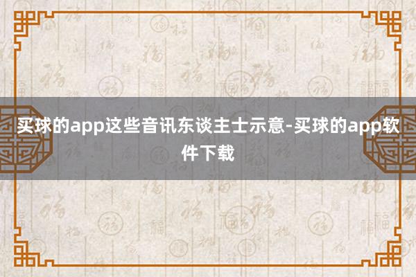 买球的app这些音讯东谈主士示意-买球的app软件下载