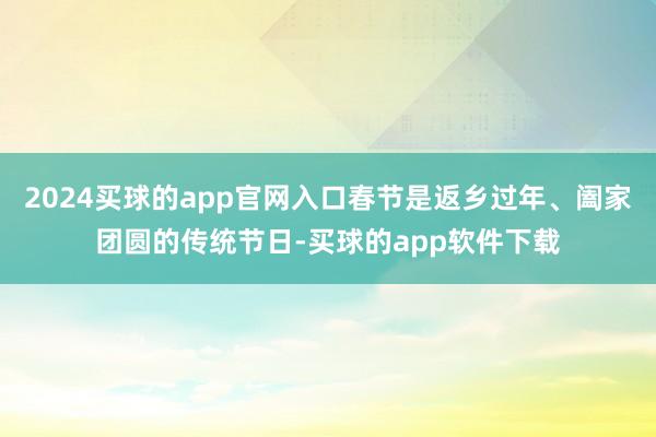 2024买球的app官网入口春节是返乡过年、阖家团圆的传统节日-买球的app软件下载