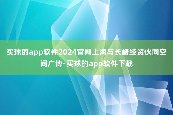 买球的app软件2024官网上海与长崎经贸伙同空间广博-买球的app软件下载