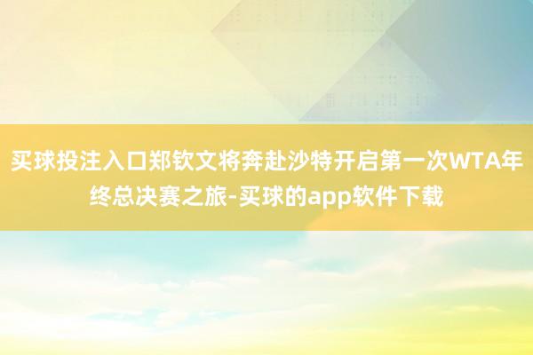 买球投注入口郑钦文将奔赴沙特开启第一次WTA年终总决赛之旅-买球的app软件下载