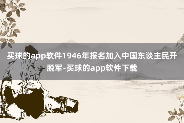 买球的app软件1946年报名加入中国东谈主民开脱军-买球的app软件下载