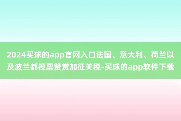 2024买球的app官网入口法国、意大利、荷兰以及波兰都投票赞赏加征关税-买球的app软件下载