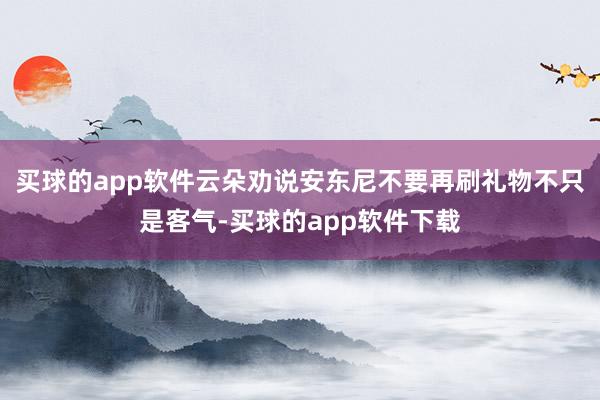 买球的app软件云朵劝说安东尼不要再刷礼物不只是客气-买球的app软件下载