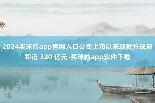 2024买球的app官网入口公司上市以来现款分成总和近 320 亿元-买球的app软件下载