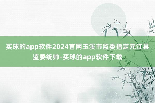 买球的app软件2024官网玉溪市监委指定元江县监委统帅-买球的app软件下载