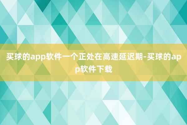 买球的app软件一个正处在高速延迟期-买球的app软件下载