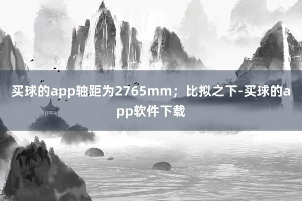 买球的app轴距为2765mm；比拟之下-买球的app软件下载