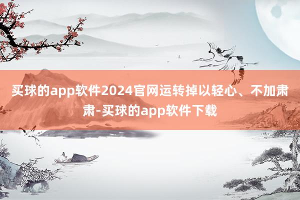 买球的app软件2024官网运转掉以轻心、不加肃肃-买球的app软件下载