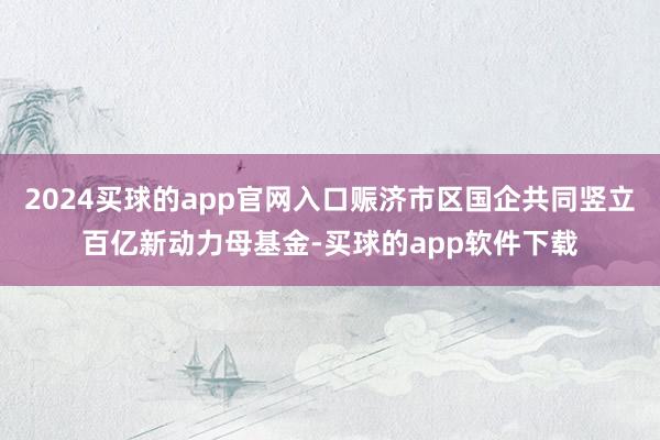 2024买球的app官网入口赈济市区国企共同竖立百亿新动力母基金-买球的app软件下载