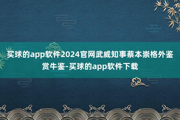 买球的app软件2024官网武威知事蔡本崇格外鉴赏牛鉴-买球的app软件下载