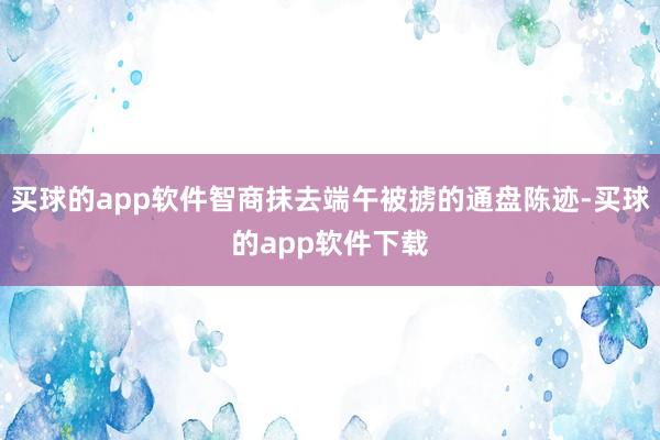 买球的app软件智商抹去端午被掳的通盘陈迹-买球的app软件下载