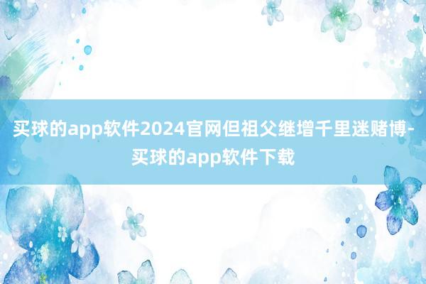 买球的app软件2024官网但祖父继增千里迷赌博-买球的app软件下载