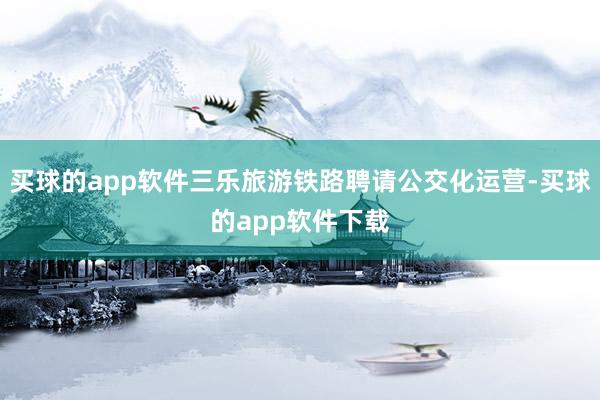 买球的app软件三乐旅游铁路聘请公交化运营-买球的app软件下载