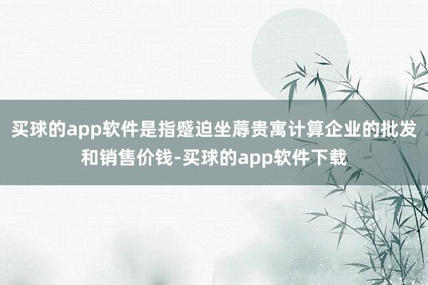 买球的app软件是指蹙迫坐蓐贵寓计算企业的批发和销售价钱-买球的app软件下载